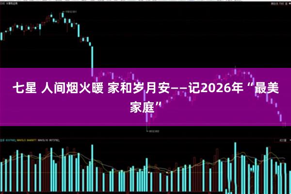 七星 人间烟火暖 家和岁月安——记2026年“最美家庭”