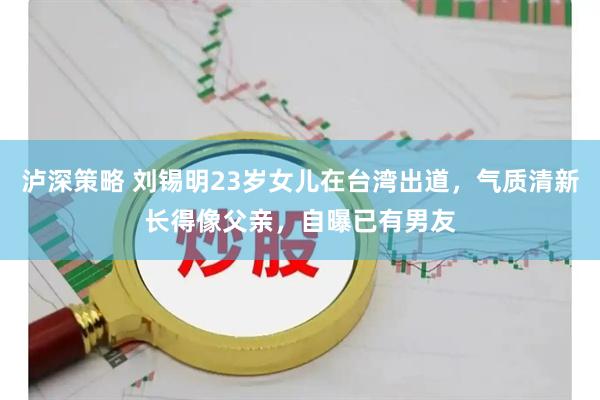 泸深策略 刘锡明23岁女儿在台湾出道，气质清新长得像父亲，自曝已有男友