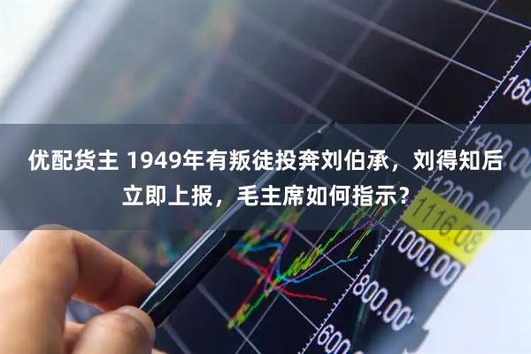 优配货主 1949年有叛徒投奔刘伯承，刘得知后立即上报，毛主席如何指示？