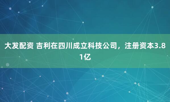 大发配资 吉利在四川成立科技公司，注册资本3.81亿