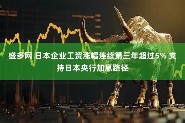 盛多网 日本企业工资涨幅连续第三年超过5% 支持日本央行加息路径