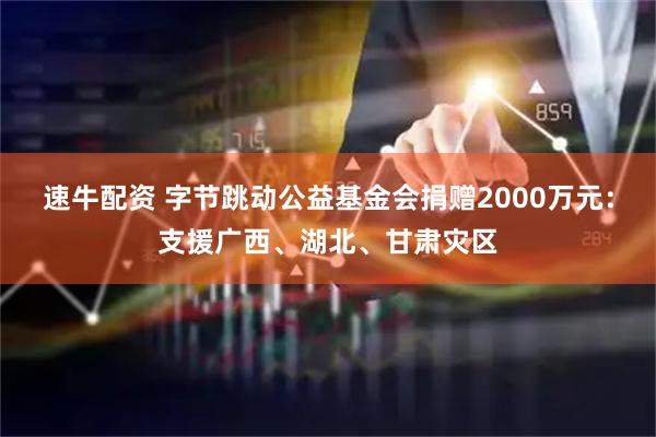 速牛配资 字节跳动公益基金会捐赠2000万元：支援广西、湖北、甘肃灾区