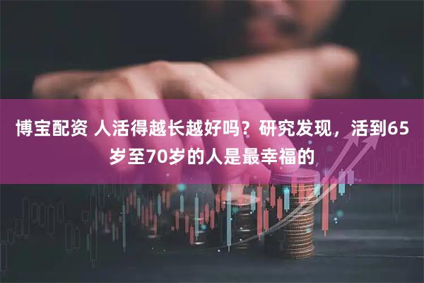 博宝配资 人活得越长越好吗？研究发现，活到65岁至70岁的人是最幸福的