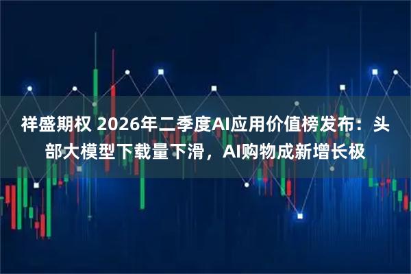 祥盛期权 2026年二季度AI应用价值榜发布：头部大模型下载量下滑，AI购物成新增长极