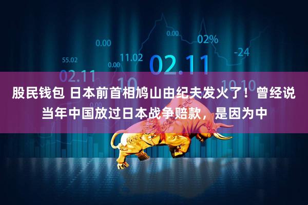股民钱包 日本前首相鸠山由纪夫发火了！曾经说当年中国放过日本战争赔款，是因为中