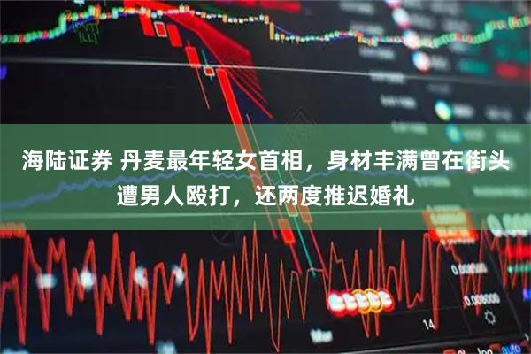 海陆证券 丹麦最年轻女首相，身材丰满曾在街头遭男人殴打，还两度推迟婚礼
