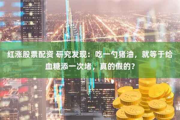 红涨股票配资 研究发现：吃一勺猪油，就等于给血糖添一次堵，真的假的？