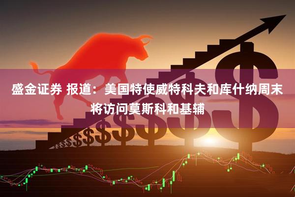 盛金证券 报道：美国特使威特科夫和库什纳周末将访问莫斯科和基辅