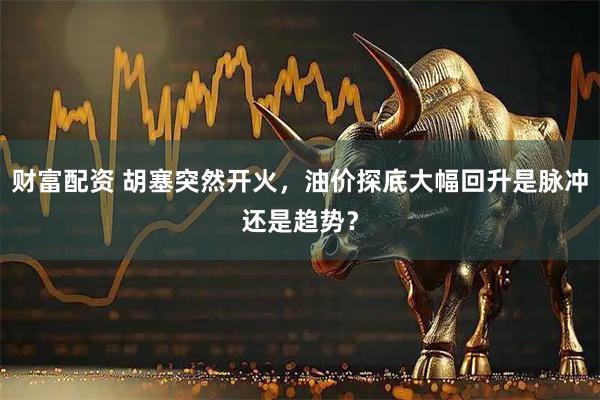财富配资 胡塞突然开火，油价探底大幅回升是脉冲还是趋势？