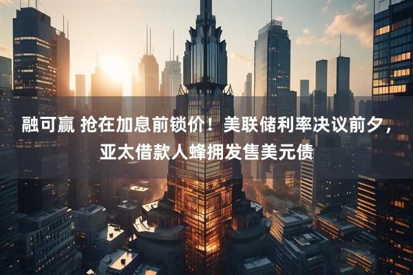 融可赢 抢在加息前锁价！美联储利率决议前夕，亚太借款人蜂拥发售美元债